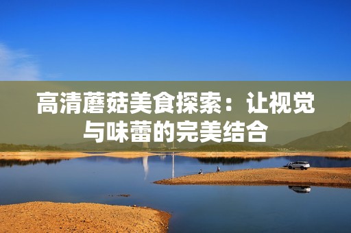 高清蘑菇美食探索：让视觉与味蕾的完美结合