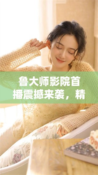 鲁大师影院首播震撼来袭，精彩尽在其中