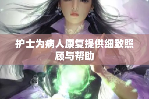 护士为病人康复提供细致照顾与帮助