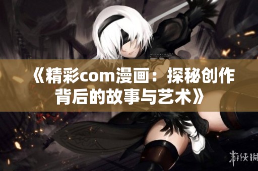 《精彩com漫画：探秘创作背后的故事与艺术》