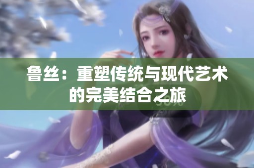 鲁丝：重塑传统与现代艺术的完美结合之旅