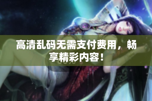 高清乱码无需支付费用，畅享精彩内容！