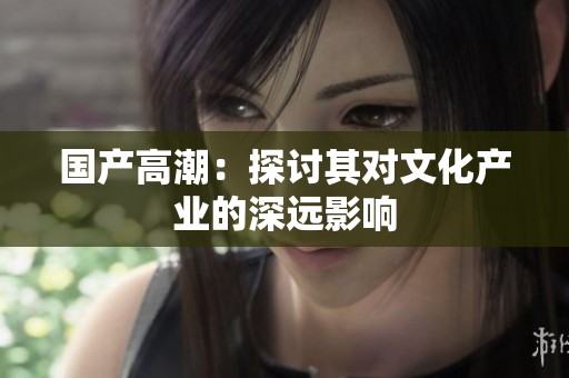 国产高潮：探讨其对文化产业的深远影响