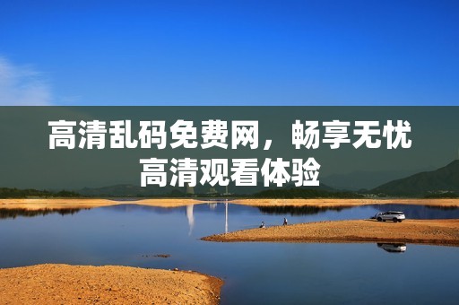 高清乱码免费网，畅享无忧高清观看体验