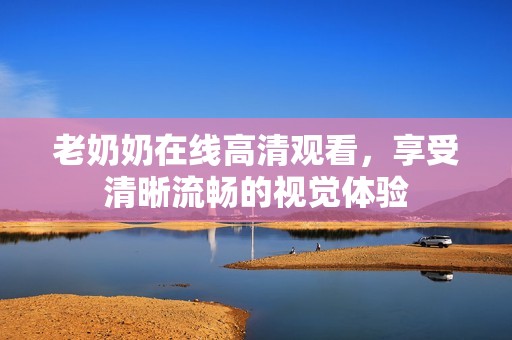 老奶奶在线高清观看，享受清晰流畅的视觉体验