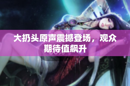大扔头原声震撼登场，观众期待值飙升