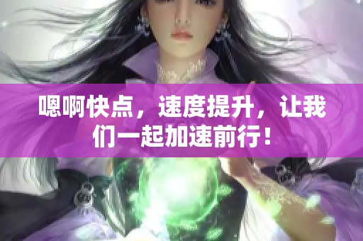 嗯啊快点，速度提升，让我们一起加速前行！