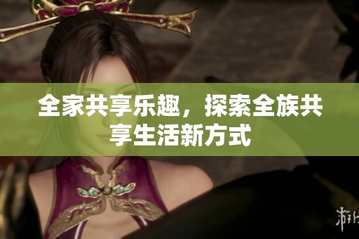 全家共享乐趣，探索全族共享生活新方式