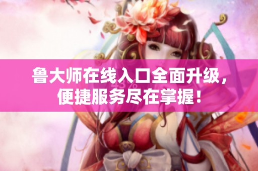 鲁大师在线入口全面升级，便捷服务尽在掌握！