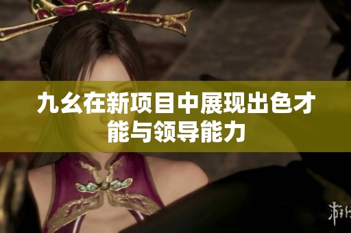 九幺在新项目中展现出色才能与领导能力