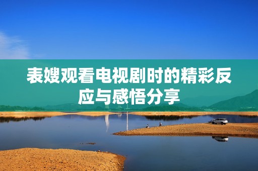表嫂观看电视剧时的精彩反应与感悟分享