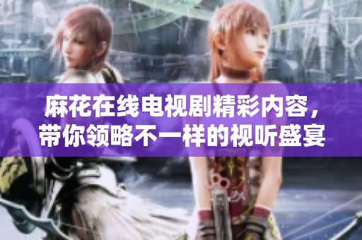麻花在线电视剧精彩内容，带你领略不一样的视听盛宴