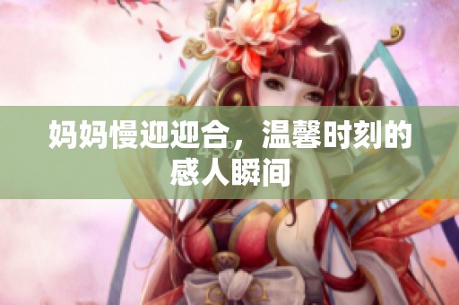 妈妈慢迎迎合，温馨时刻的感人瞬间