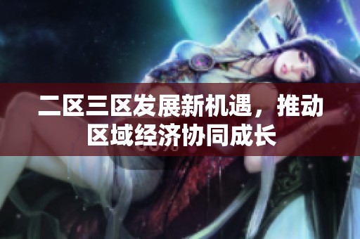二区三区发展新机遇，推动区域经济协同成长