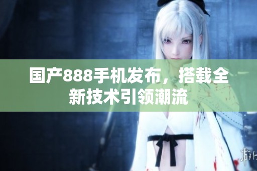 国产888手机发布，搭载全新技术引领潮流