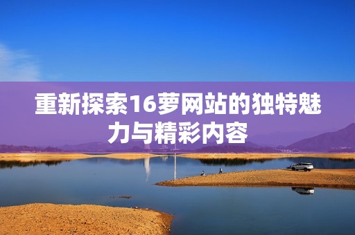 重新探索16萝网站的独特魅力与精彩内容