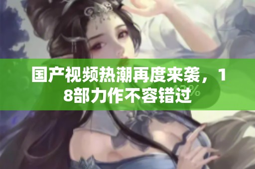 国产视频热潮再度来袭，18部力作不容错过
