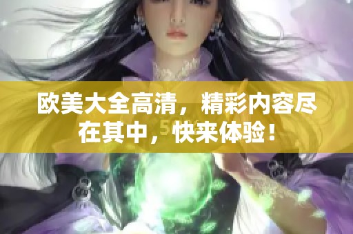 欧美大全高清，精彩内容尽在其中，快来体验！