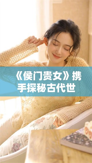 《侯门贵女》携手探秘古代世家生活雍容华贵的风采