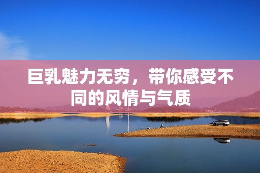 巨乳魅力无穷，带你感受不同的风情与气质