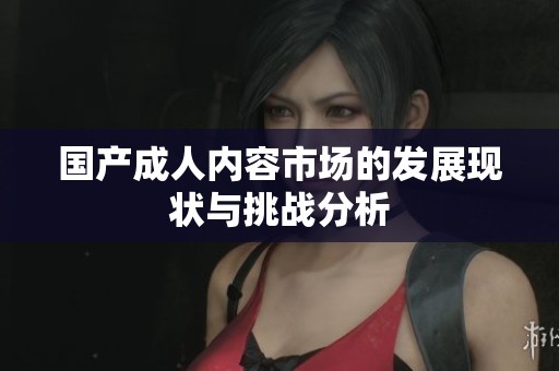 国产**内容市场的发展现状与挑战分析