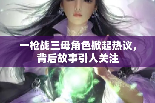 一枪战三母角色掀起热议，背后故事引人关注