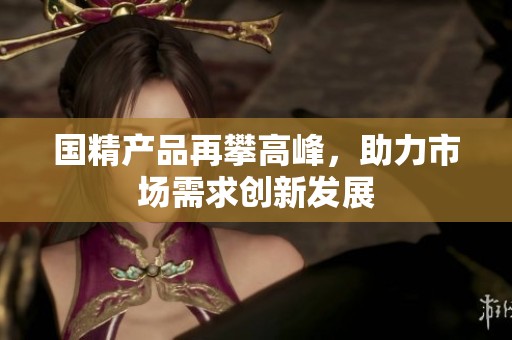国精产品再攀高峰，助力市场需求创新发展