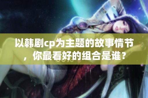 以韩剧cp为主题的故事情节，你最看好的组合是谁？