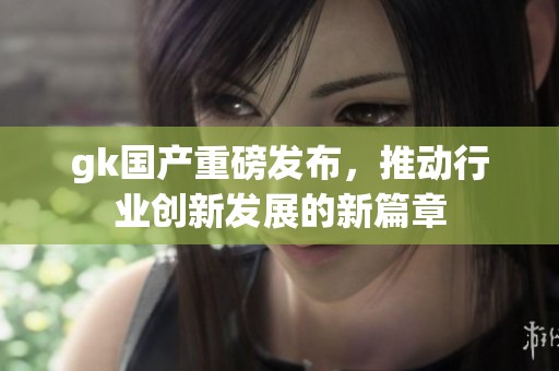 gk国产重磅发布，推动行业创新发展的新篇章