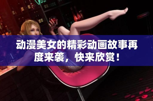 动漫美女的精彩动画故事再度来袭，快来欣赏！