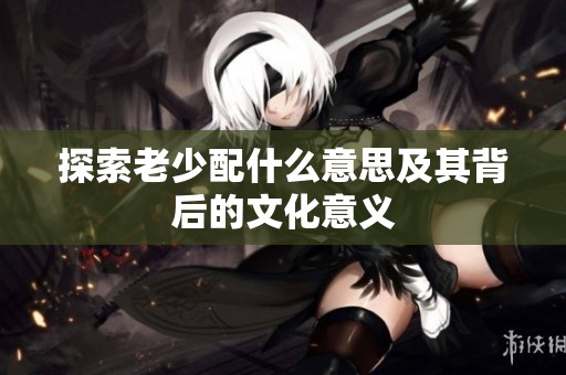探索老少配什么意思及其背后的文化意义