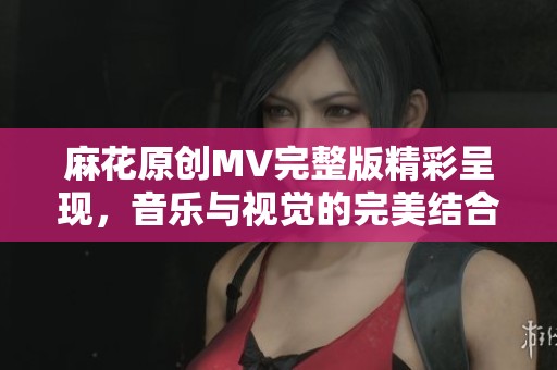 麻花原创MV完整版精彩呈现，音乐与视觉的完美结合
