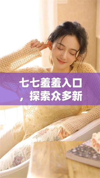 七七羞羞入口，探索众多新奇趣味无限可能
