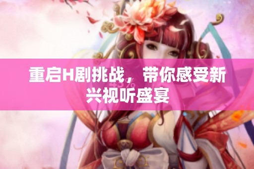 重启H剧挑战，带你感受新兴视听盛宴