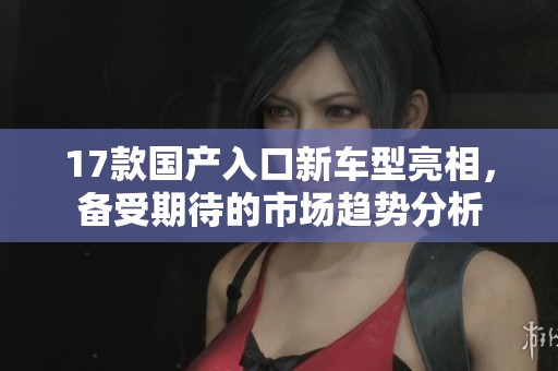 17款国产入口新车型亮相，备受期待的市场趋势分析