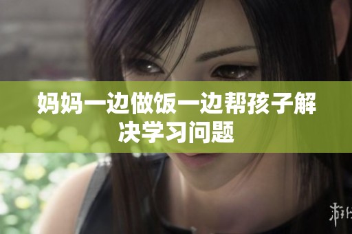 妈妈一边做饭一边帮孩子解决学习问题