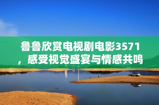 鲁鲁欣赏电视剧电影3571，感受视觉盛宴与情感共鸣