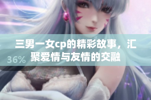 三男一女cp的精彩故事，汇聚爱情与友情的交融