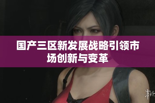 国产三区新发展战略引领市场创新与变革