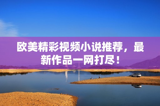 欧美精彩视频小说推荐，最新作品一网打尽！