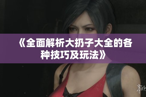 《全面解析大扔子大全的各种技巧及玩法》