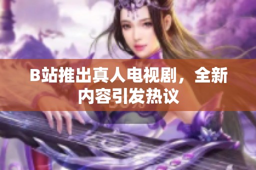 B站推出真人电视剧，全新内容引发热议