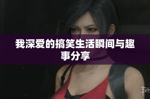 我深爱的搞笑生活瞬间与趣事分享