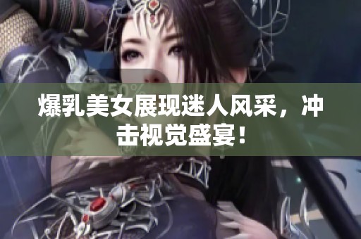 爆乳美女展现迷人风采，冲击视觉盛宴！