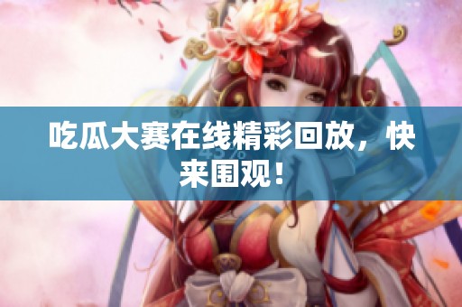 吃瓜大赛在线精彩回放，快来围观！