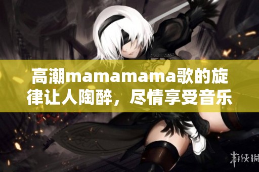 高潮mamamama歌的旋律让人陶醉，尽情享受音乐之旅