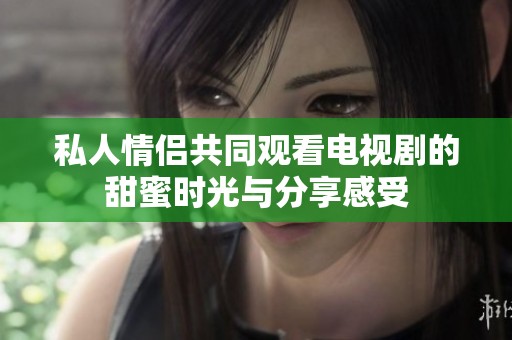 私人情侣共同观看电视剧的甜蜜时光与分享感受