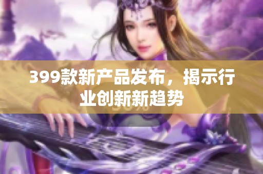 399款新产品发布，揭示行业创新新趋势