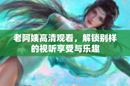 老阿姨高清观看，解锁别样的视听享受与乐趣
