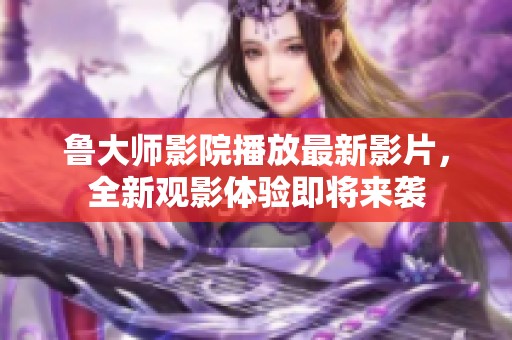鲁大师影院播放最新影片，全新观影体验即将来袭